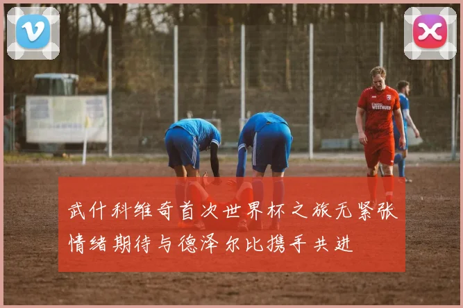 武什科维奇首次世界杯之旅无紧张情绪期待与德泽尔比携手共进