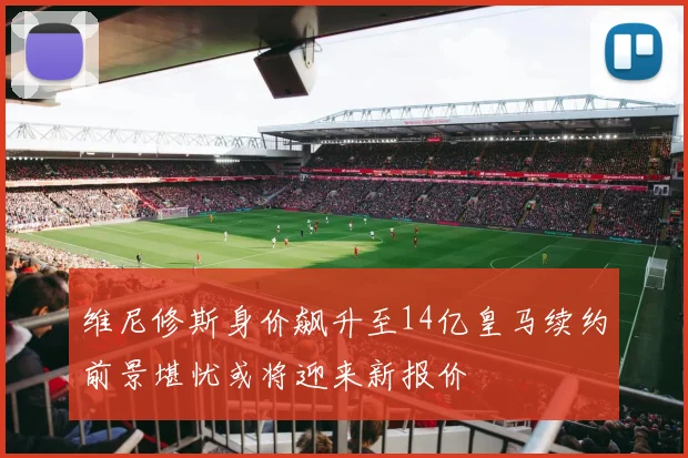 维尼修斯身价飙升至14亿皇马续约前景堪忧或将迎来新报价