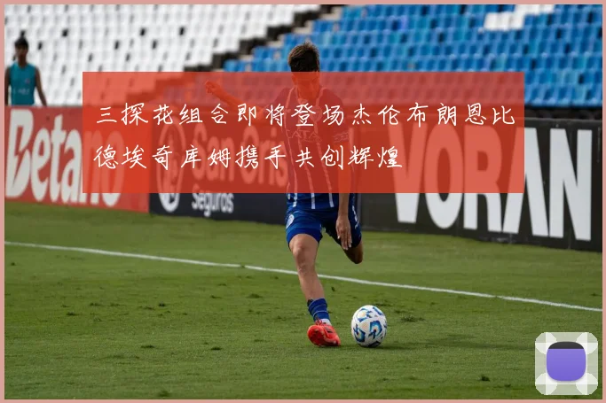 三探花组合即将登场杰伦布朗恩比德埃奇库姆携手共创辉煌