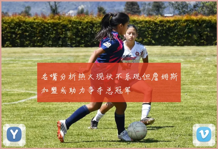 名嘴分析热火现状不乐观但詹姆斯加盟或助力争夺总冠军