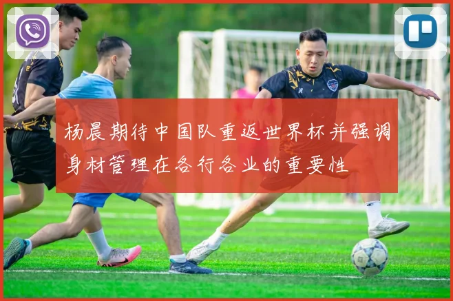 杨晨期待中国队重返世界杯并强调身材管理在各行各业的重要性