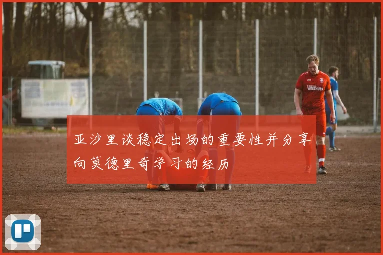 亚沙里谈稳定出场的重要性并分享向莫德里奇学习的经历