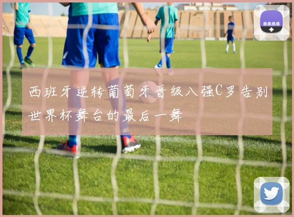 西班牙逆转葡萄牙晋级八强C罗告别世界杯舞台的最后一舞