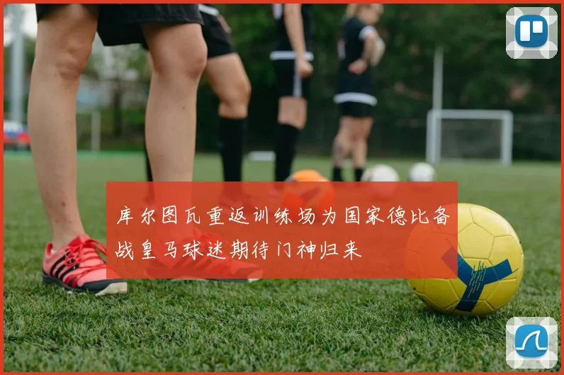 库尔图瓦重返训练场为国家德比备战皇马球迷期待门神归来