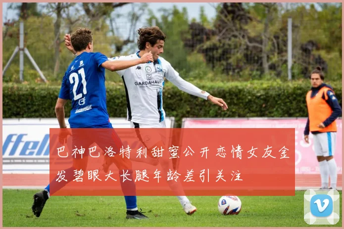 巴神巴洛特利甜蜜公开恋情女友金发碧眼大长腿年龄差引关注