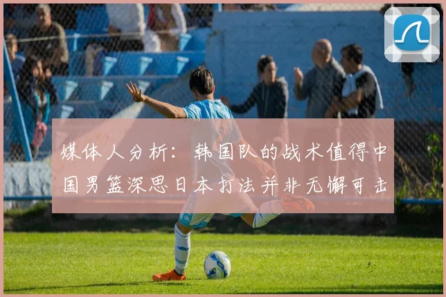 媒体人分析：韩国队的战术值得中国男篮深思日本打法并非无懈可击