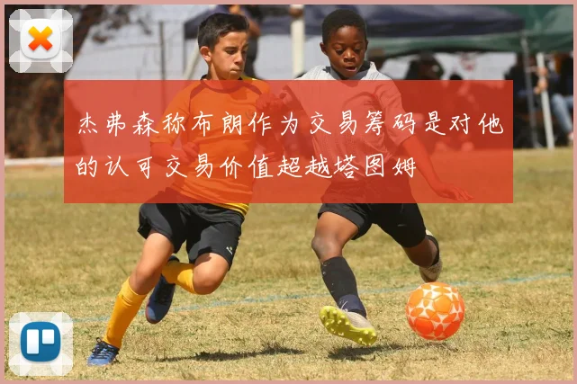 杰弗森称布朗作为交易筹码是对他的认可交易价值超越塔图姆