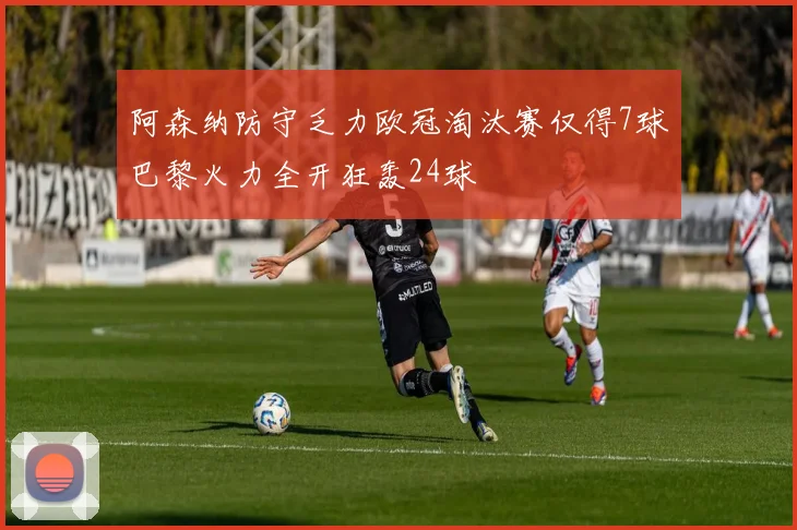 阿森纳防守乏力欧冠淘汰赛仅得7球巴黎火力全开狂轰24球