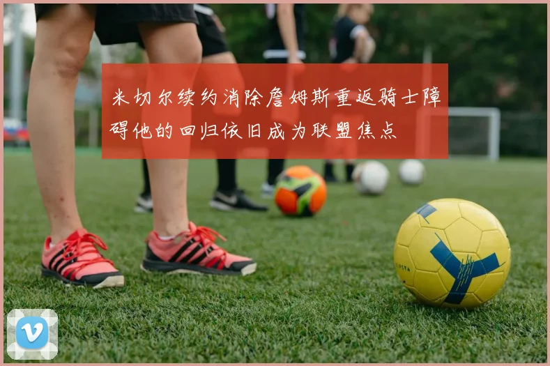 米切尔续约消除詹姆斯重返骑士障碍他的回归依旧成为联盟焦点