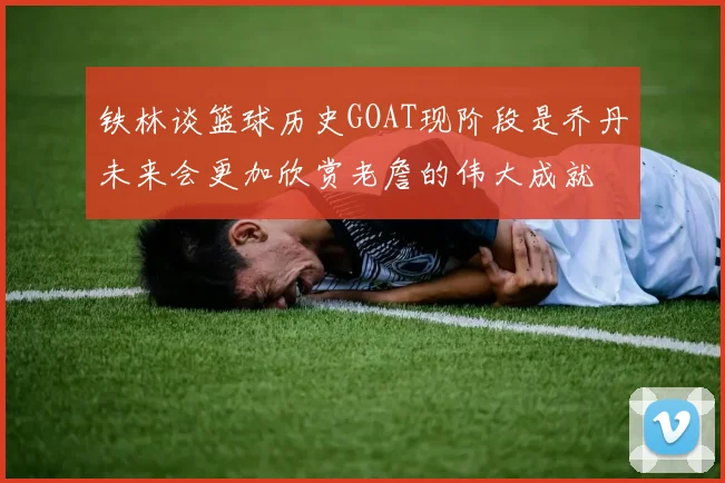 铁林谈篮球历史GOAT现阶段是乔丹未来会更加欣赏老詹的伟大成就