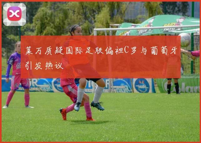 莱万质疑国际足联偏袒C罗与葡萄牙引发热议