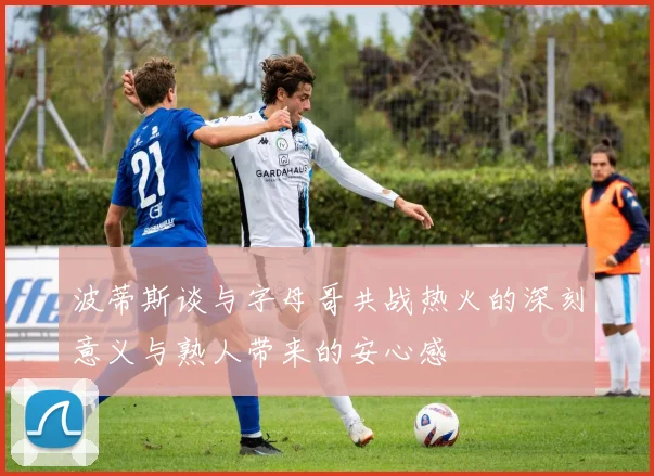 波蒂斯谈与字母哥共战热火的深刻意义与熟人带来的安心感