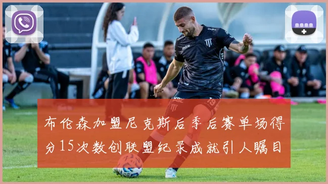 布伦森加盟尼克斯后季后赛单场得分15次数创联盟纪录成就引人瞩目