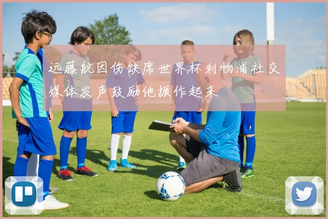 远藤航因伤缺席世界杯利物浦社交媒体发声鼓励他振作起来