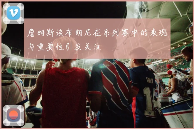 詹姆斯谈布朗尼在系列赛中的表现与重要性引发关注
