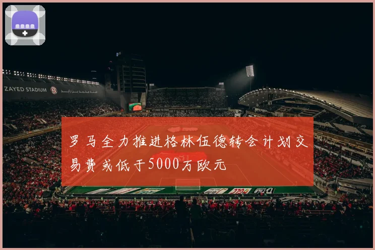 罗马全力推进格林伍德转会计划交易费或低于5000万欧元