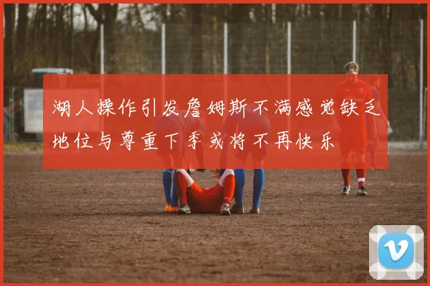湖人操作引发詹姆斯不满感觉缺乏地位与尊重下季或将不再快乐