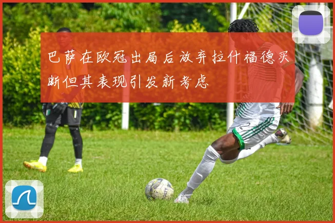 巴萨在欧冠出局后放弃拉什福德买断但其表现引发新考虑