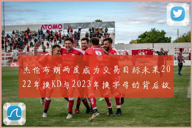 杰伦布朗两度成为交易目标未果2022年换KD与2023年换字母的背后故事