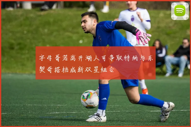 字母哥若离开湖人可争取特纳与东契奇搭档成新双星组合